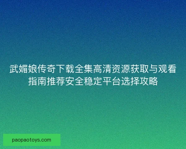 武媚娘传奇下载全集高清资源获取与观看指南推荐安全稳定平台选择攻略