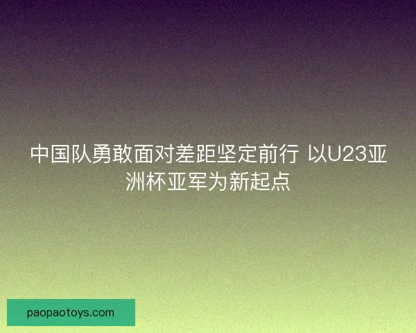 中国队勇敢面对差距坚定前行 以U23亚洲杯亚军为新起点