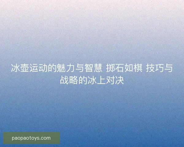 冰壶运动的魅力与智慧 掷石如棋 技巧与战略的冰上对决